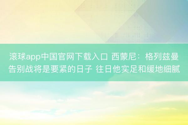 滚球app中国官网下载入口 西蒙尼：格列兹曼告别战将是要紧的日子 往日他实足和缓地细腻