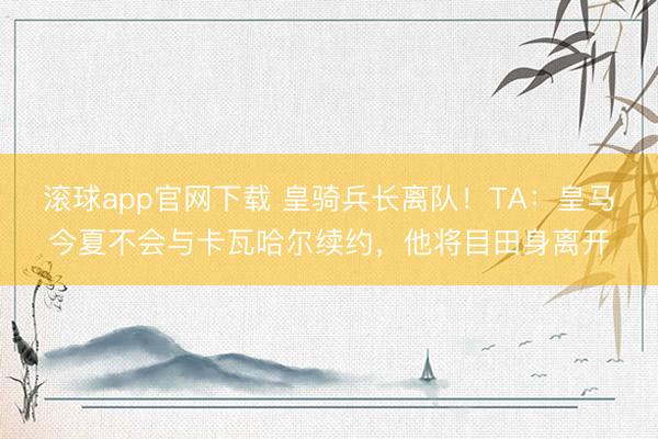 滚球app官网下载 皇骑兵长离队！TA：皇马今夏不会与卡瓦哈尔续约，他将目田身离开