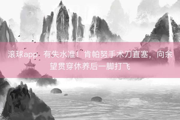 滚球app  有失水准！肯帕努手术刀直塞，向余望贯穿休养后一脚打飞