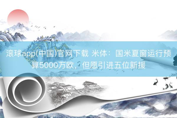 滚球app(中国)官网下载 米体：国米夏窗运行预算5000万欧，但愿引进五位新援