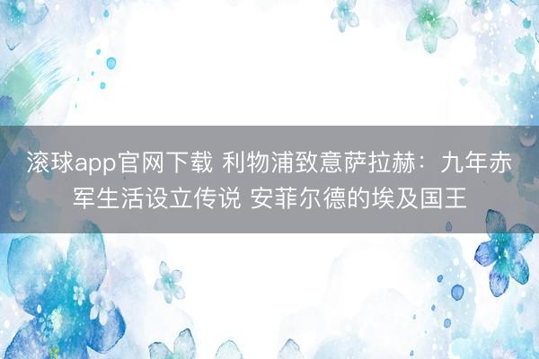 滚球app官网下载 利物浦致意萨拉赫：九年赤军生活设立传说 安菲尔德的埃及国王
