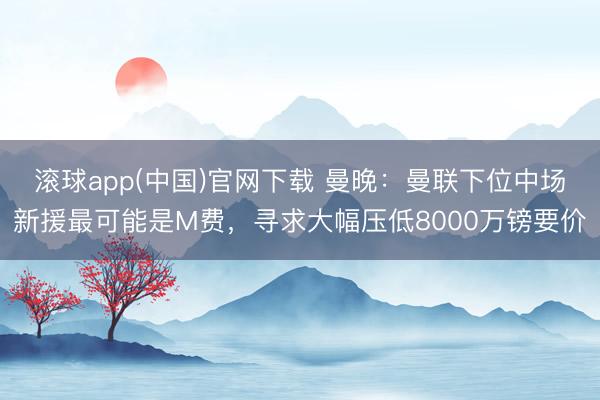 滚球app(中国)官网下载 曼晚：曼联下位中场新援最可能是M费，寻求大幅压低8000万镑要价