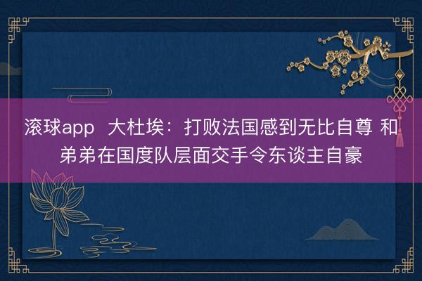 滚球app  大杜埃：打败法国感到无比自尊 和弟弟在国度队层面交手令东谈主自豪