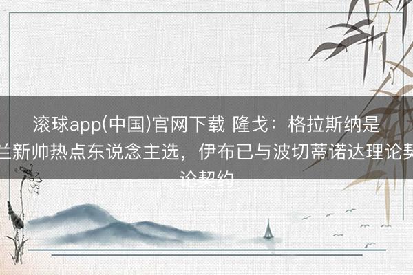 滚球app(中国)官网下载 隆戈：格拉斯纳是米兰新帅热点东说念主选，伊布已与波切蒂诺达理论契约