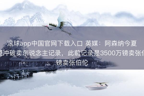 滚球app中国官网下载入口 英媒:阿森纳今夏有望冲破卖东说念主记录,此前记录是3500万镑卖张伯伦