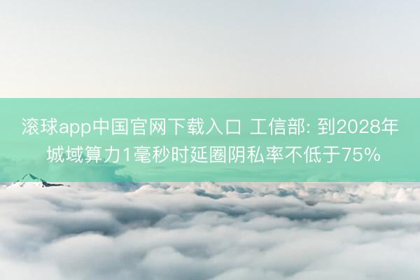 滚球app中国官网下载入口 工信部: 到2028年 城域算力1毫秒时延圈阴私率不低于75%