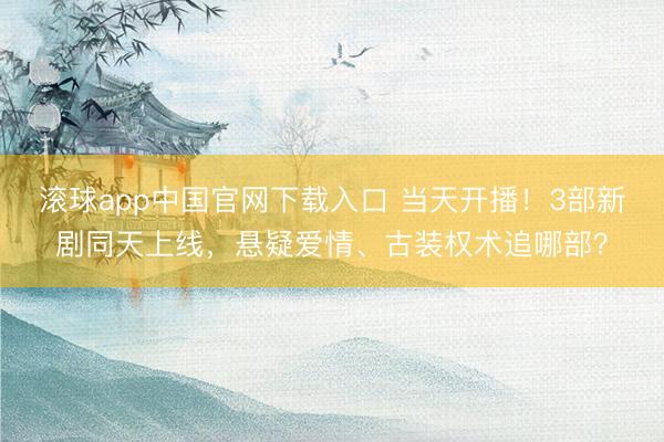 滚球app中国官网下载入口 当天开播！3部新剧同天上线，悬疑爱情、古装权术追哪部？