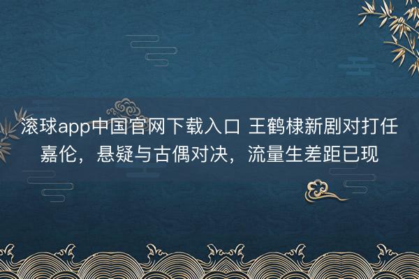 滚球app中国官网下载入口 王鹤棣新剧对打任嘉伦，悬疑与古偶对决，流量生差距已现