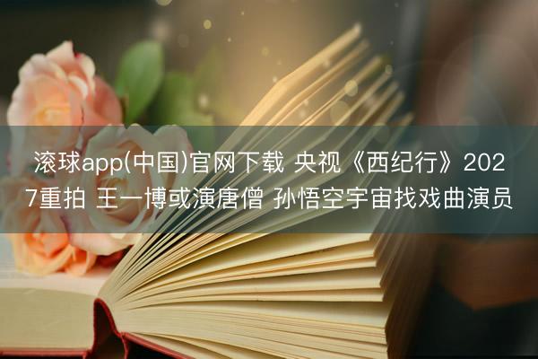 滚球app(中国)官网下载 央视《西纪行》2027重拍 王一博或演唐僧 孙悟空宇宙找戏曲演员