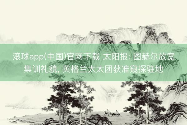 滚球app(中国)官网下载 太阳报: 图赫尔放宽集训礼貌, 英格兰太太团获准窥探驻地