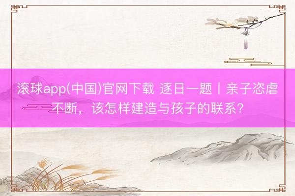 滚球app(中国)官网下载 逐日一题丨亲子恣虐不断，该怎样建造与孩子的联系？