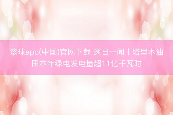 滚球app(中国)官网下载 逐日一闻丨塔里木油田本年绿电发电量超11亿千瓦时