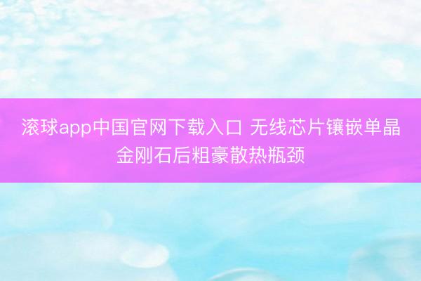 滚球app中国官网下载入口 无线芯片镶嵌单晶金刚石后粗豪散热瓶颈