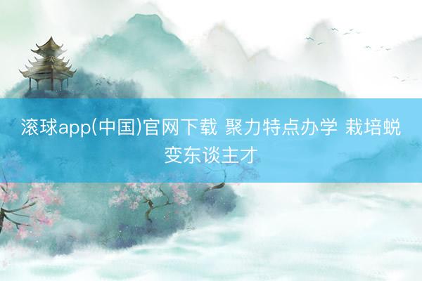 滚球app(中国)官网下载 聚力特点办学 栽培蜕变东谈主才