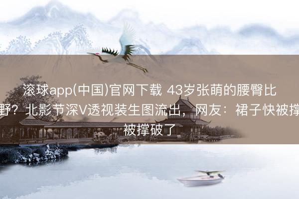 滚球app(中国)官网下载 43岁张萌的腰臀比有多野？北影节深V透视装生图流出，网友：裙子快被撑破了