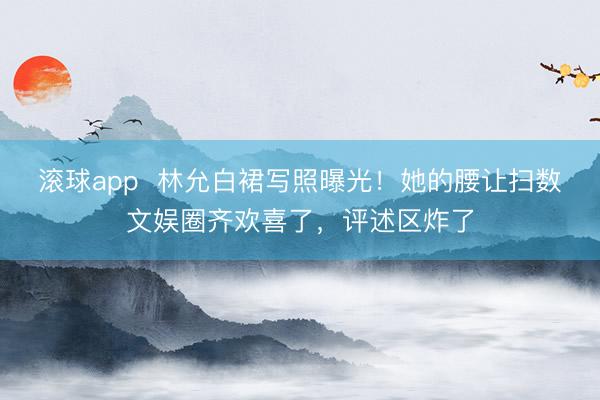 滚球app  林允白裙写照曝光！她的腰让扫数文娱圈齐欢喜了，评述区炸了
