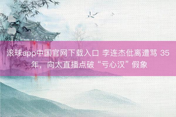 滚球app中国官网下载入口 李连杰仳离遭骂 35 年，向太直播点破 “亏心汉” 假象