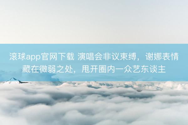 滚球app官网下载 演唱会非议束缚，谢娜表情藏在微弱之处，甩开圈内一众艺东谈主