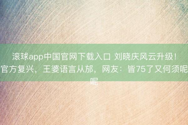滚球app中国官网下载入口 刘晓庆风云升级!官方复兴,王婆语言从邡,网友:皆75了又何须呢