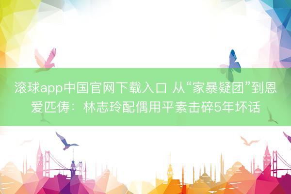 滚球app中国官网下载入口 从“家暴疑团”到恩爱匹俦：林志玲配偶用平素击碎5年坏话
