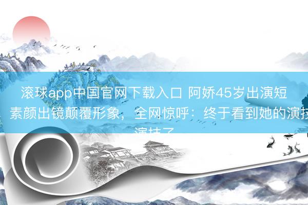 滚球app中国官网下载入口 阿娇45岁出演短剧，素颜出镜颠覆形象，全网惊呼：终于看到她的演技了