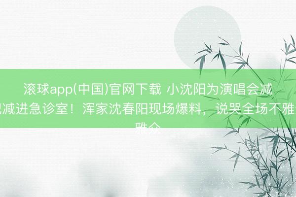 滚球app(中国)官网下载 小沈阳为演唱会减肥减进急诊室!浑家沈春阳现场爆料,说哭全场不雅众