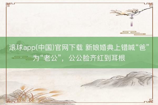 滚球app(中国)官网下载 新娘婚典上错喊“爸”为“老公”，公公脸齐红到耳根