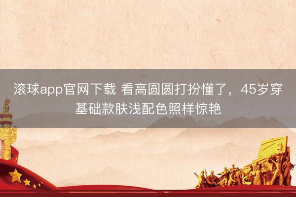 滚球app官网下载 看高圆圆打扮懂了,45岁穿基础款肤浅配色照样惊艳