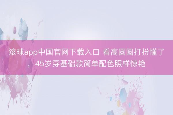 滚球app中国官网下载入口 看高圆圆打扮懂了，45岁穿基础款简单配色照样惊艳