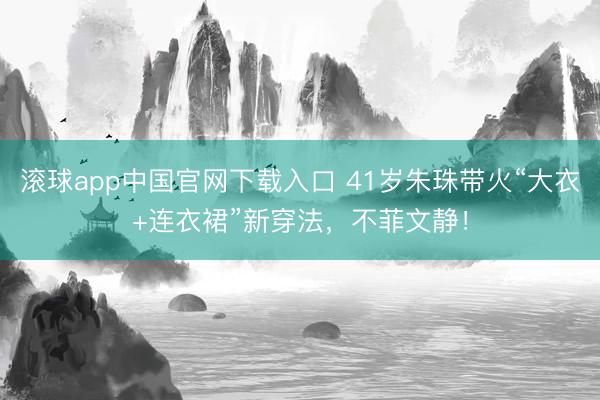 滚球app中国官网下载入口 41岁朱珠带火“大衣+连衣裙”新穿法，不菲文静！