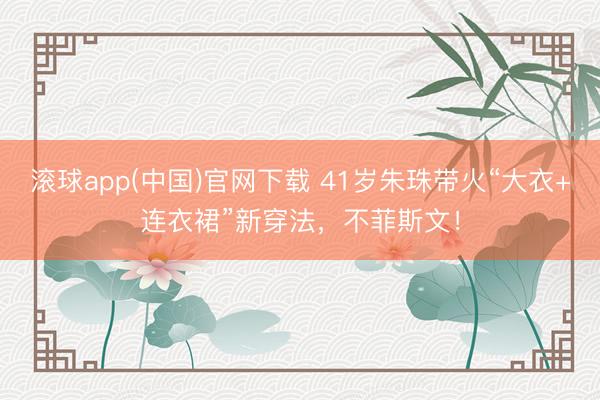 滚球app(中国)官网下载 41岁朱珠带火“大衣+连衣裙”新穿法，不菲斯文！