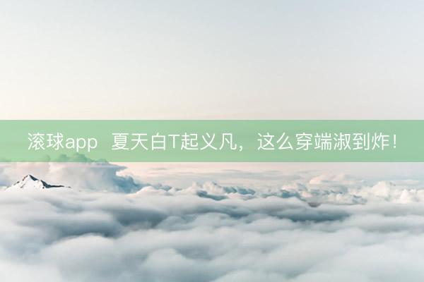 滚球app  夏天白T起义凡，这么穿端淑到炸！