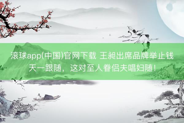 滚球app(中国)官网下载 王昶出席品牌举止钱天一跟随,这对至人眷侣夫唱妇随!