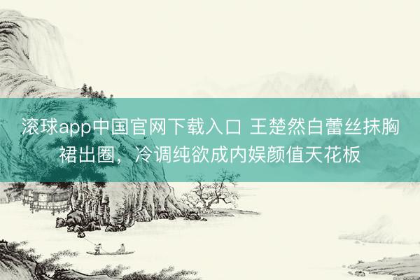 滚球app中国官网下载入口 王楚然白蕾丝抹胸裙出圈，冷调纯欲成内娱颜值天花板