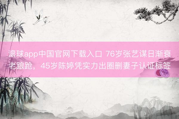 滚球app中国官网下载入口 76岁张艺谋日渐衰老踉跄，45岁陈婷凭实力出圈删妻子认证标签