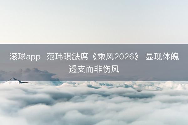 滚球app 范玮琪缺席《乘风2026》 显现体魄透支而非伤风