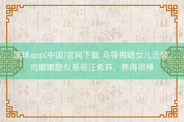 滚球app(中国)官网下载 马筱梅晒女儿近照，肉嘟嘟酷似哥哥汪希箖，养得很棒