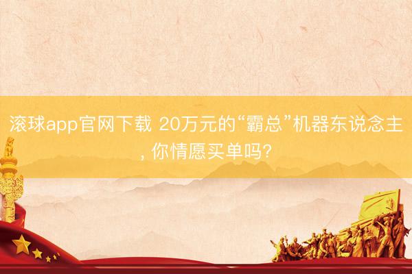 滚球app官网下载 20万元的“霸总”机器东说念主, 你情愿买单吗?