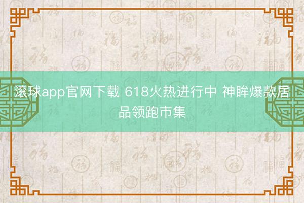 滚球app官网下载 618火热进行中 神眸爆款居品领跑市集