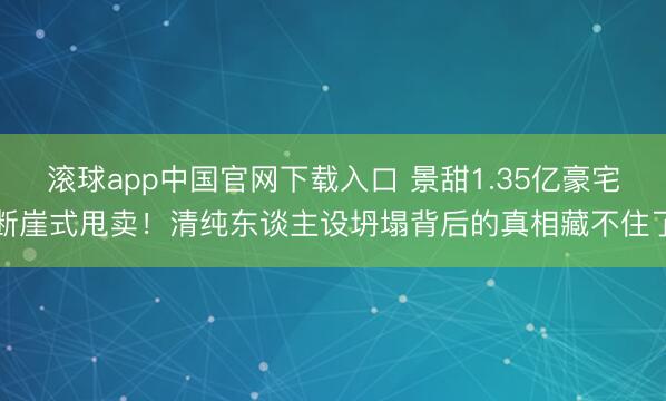 滚球app中国官网下载入口 景甜1.35亿豪宅断崖式甩卖！清纯东谈主设坍塌背后的真相藏不住了