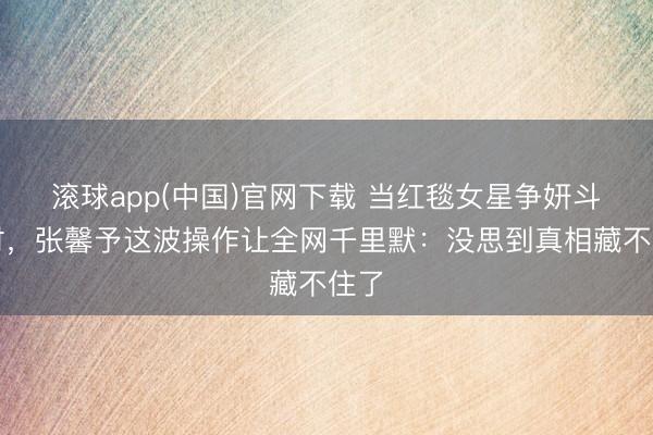 滚球app(中国)官网下载 当红毯女星争妍斗艳时，张馨予这波操作让全网千里默：没思到真相藏不住了