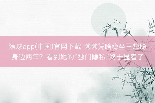 滚球app(中国)官网下载 懒懒凭啥稳坐王想聪身边两年？看到她的“独门隐私”终于显着了