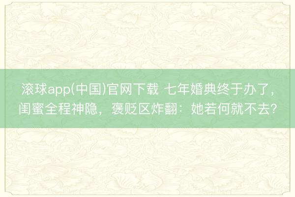 滚球app(中国)官网下载 七年婚典终于办了，闺蜜全程神隐，褒贬区炸翻：她若何就不去？