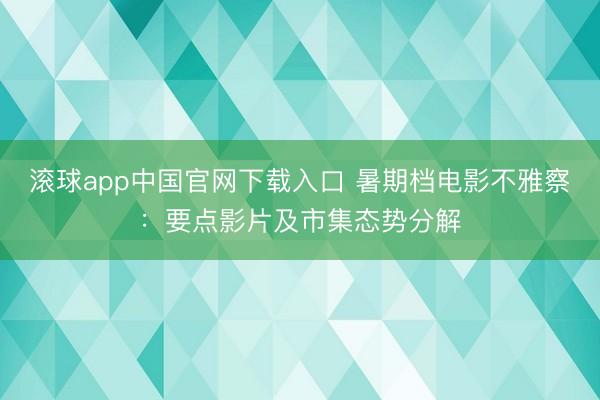 滚球app中国官网下载入口 暑期档电影不雅察：要点影片及市集态势分解