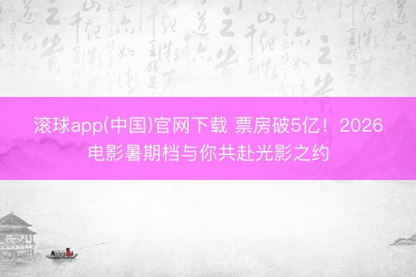 滚球app(中国)官网下载 票房破5亿！2026电影暑期档与你共赴光影之约