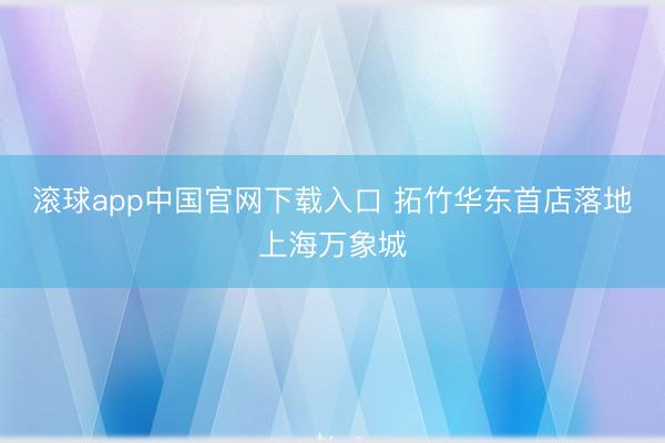 滚球app中国官网下载入口 拓竹华东首店落地上海万象城