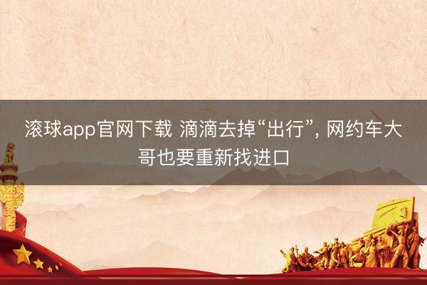 滚球app官网下载 滴滴去掉“出行”， 网约车大哥也要重新找进口