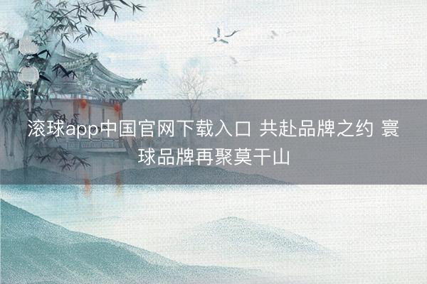 滚球app中国官网下载入口 共赴品牌之约 寰球品牌再聚莫干山