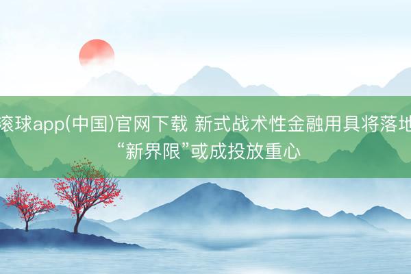 滚球app(中国)官网下载 新式战术性金融用具将落地 “新界限”或成投放重心