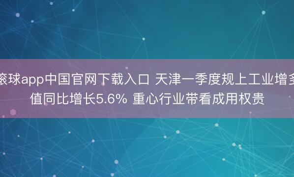 滚球app中国官网下载入口 天津一季度规上工业增多值同比增长5.6% 重心行业带看成用权贵
